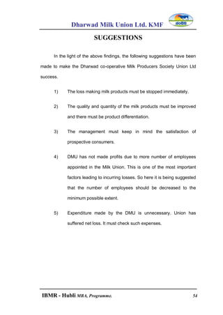 Dharwad Milk Union Ltd. KMF
IBMR - Hubli MBA, Programme. 54
SUGGESTIONS
In the light of the above findings, the following suggestions have been
made to make the Dharwad co-operative Milk Producers Society Union Ltd
success.
1) The loss making milk products must be stopped immediately.
2) The quality and quantity of the milk products must be improved
and there must be product differentiation.
3) The management must keep in mind the satisfaction of
prospective consumers.
4) DMU has not made profits due to more number of employees
appointed in the Milk Union. This is one of the most important
factors leading to incurring losses. So here it is being suggested
that the number of employees should be decreased to the
minimum possible extent.
5) Expenditure made by the DMU is unnecessary. Union has
suffered net loss. It must check such expenses.
 