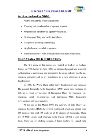 Dharwad Milk Union Ltd. KMF
IBMR - Hubli MBA, Programme. 6
Services rendered by NDDB:
NDDB provide the following services.
 Planning dairy and rural development projects.
 Organization of farmer co-operative societies.
 Setting up of dairy and cattle feed plants.
 Manpower planning and training.
 Applied research and development.
 Implementation of milk production enchantment programme.
KARNATAKA MILK FEDERATION
The first dairy in Karnataka was started in Kudige in Kodagu
district in 1955, further in June 1974; an integrated project was launched
in Karnataka to restructure and reorganize the dairy industry on the co-
operative principle and to lay foundation for a new direction in dairy
development.
In 1975, the World Bank aided dairy development was initiated.
The present Karnataka Milk Federation (KMF) came into existence in
1984-as a result of merging of Karnataka Dairy Development Co-
operation, small co-operatives and Karnataka Milk Production
Development and loose vendors.
At the end of the March 1998, the network of 8023 Diary Co-
operative Societies (DCS) have been established which are spread over
166 taluks of the total 175 taluks in all 27 districts of Karnataka. There
are 13 Milk Unions and Dharwad Milk Union (DMU) is one among
them. There are 35 Chilling centers, 3 Farm coolers, 15 Liquid milk
 