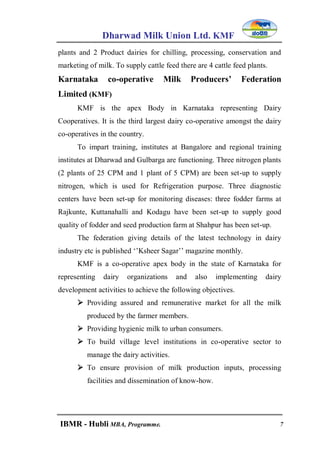 Dharwad Milk Union Ltd. KMF
IBMR - Hubli MBA, Programme. 7
plants and 2 Product dairies for chilling, processing, conservation and
marketing of milk. To supply cattle feed there are 4 cattle feed plants.
Karnataka co-operative Milk Producers’ Federation
Limited (KMF)
KMF is the apex Body in Karnataka representing Dairy
Cooperatives. It is the third largest dairy co-operative amongst the dairy
co-operatives in the country.
To impart training, institutes at Bangalore and regional training
institutes at Dharwad and Gulbarga are functioning. Three nitrogen plants
(2 plants of 25 CPM and 1 plant of 5 CPM) are been set-up to supply
nitrogen, which is used for Refrigeration purpose. Three diagnostic
centers have been set-up for monitoring diseases: three fodder farms at
Rajkunte, Kuttanahalli and Kodagu have been set-up to supply good
quality of fodder and seed production farm at Shahpur has been set-up.
The federation giving details of the latest technology in dairy
industry etc is published „‟Ksheer Sagar‟‟ magazine monthly.
KMF is a co-operative apex body in the state of Karnataka for
representing dairy organizations and also implementing dairy
development activities to achieve the following objectives.
 Providing assured and remunerative market for all the milk
produced by the farmer members.
 Providing hygienic milk to urban consumers.
 To build village level institutions in co-operative sector to
manage the dairy activities.
 To ensure provision of milk production inputs, processing
facilities and dissemination of know-how.
 