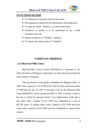 Dharwad Milk Union Ltd. KMF
IBMR - Hubli MBA, Programme. 8
FUNCTIONS OF KMF
 Co-ordination of activities between the unions.
 Developing the markets for the increasing in milk production.
 To make the brand „‟Nandini‟‟ as a house hold name.
 Excellence in quality is to be maintained to lay a solid
foundation for wide
 Spread acceptance of „‟Nandini‟‟ products.
 To increase the market share of „‟Nandini‟‟.
COMPANY PROFILE
2.1) Dharwad Milk Union
Dharwad Milk Union Limited (DHAMUL) is functional in the
milk rich district of Belgaum in Karnataka. Its milk shed area includes the
whole district of Belgaum.
The government of Karnataka established the Belgaum Dairy in
1966 with a capacity of 10 LTPD (Litre Ton Per Day) and procurement
of 3000 kgs per day. In 1985 it was taken over by the Dharwad Milk
Union (DHAMUL). On its joining the KMF in 1985, it became as part of
the area in which the operation flood 3 was implemented. Under this a
new dairy with a capacity of 60 LTPD was established at a cost of
Rs.5.82 crores. A chilling center with a capacity of 20 LTPD and form
cooler with a capacity of 60 LTPD was also established as a part of this
scheme.
 