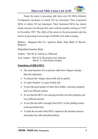 Dharwad Milk Union Ltd. KMF
IBMR - Hubli MBA, Programme. 9
Today the union is procuring milk from over 435 DCSs (District
Co-Operative Societies) of which 319 are functional. Their Functional
DCSs of which 319 are functional. Their functional DCSs has shown
steady increase over the past few years with the member starting at 71787
in November 1997. The effort of the union on the procurement side has
lead to its procuring in an average of 461846 of its milk everyday.
Bankers - Belgaum Dist Co- operative Bank, State Bank of Mysore,
Belgaum
Malprabha Gramhina Bank
Auditor – Shri M. R. Joshi & co. Dharwad
Asst. Auditor – Shri S. B. Devarmuni Asst. Director
Shri K. V. Joshi Senior Auditor
Functions of DHAMUL
 The main function of is to procure milk from villagers and pay
them the right price.
 To educate the villagers about milk and its quality
 To make‟Nandini‟ as a part of daily life.
 To provide good quality of cattle feed, fodder, veterinary properly
and in an efficient manner.
 To see that the DCS‟s are carrying out their activities properly and
in an efficient manner.
 To see that the milk is brought from DCS‟s to the chilling centers
in the prescribed time.
 To look the account of the DCS‟s supervise the purchase process
and market the milk and milk products.
 