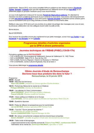 expérimenté. Depuis 2012, nous avons complété l'offre en publiant sur les réseaux sociaux (Facebook,
Twitter, Google+, Linkedin ainsi que très régulièrement sur différents forums tel que Agri-Web ou sur
différentes pages ou groupes Facebook que je vous recommande).
Je vous invite également à découvrir le nouveau Portail de l'Agriculture wallonne. En attendant la
résolution de divers problèmes techniques et pour continuer à vous servir, nous avons créé temporairement
un petit site Internet AGRI-INFO où vous retrouverez l'agenda actualisé et présenté comme certains parmi
vous le souhaitaient ainsi qu'un blog d'articles et divers dossiers ou documents utiles.
Meilleurs vœux pour 2018 ainsi qu'à vos proches et au plaisir de partager des messages avec vous et avec
la précieuse collaboration de mes collègues durant cette nouvelle année.
Bonne lecture,
Benoît GEORGES
Pour recevoir les actualités encore plus rapidement et par petits messages, suivez-nous sur Twitter ou sur
Facebook ou sur Google+ ou sur Linkedin.
Programmes détaillés d'activités organisées
par la SPW et divers partenaires
Journées techniques de l’IRBAB (PVBC) (13h30-17h)
Formations agréées pour la PHYTOLICENCE
- 11/01 à NIVELLES, Commanderie de Vaillampont, Avenue de Vaillampont 10, 1402 Thines
- 12/01 à WAREMME, Salle I.P.E.S., Rue de Huy 123
- 15/01 à KAIN, Ferme du Reposoir, Chemin du Ruisseau 4, 7540 Kain
- 17/01 à EGHEZEE, Centre Culturel d’Eghezée, Rue de la Gare 3
Vous pouvez télécharger le programme détaillé.
32ème Journée d’étude de Remouchamps
Devrons-nous tous produire bio dans le futur ?
Remouchamps, le 23 janvier 2018
Programme :
09h45 - Accueil
10h00 - Allocution de bienvenue
Alain COLLIENNE, président du Comice agricole d’Ourthe-Amblève
10h15 - Portrait des filières lait et viande bio en Wallonie
Philippe GROGNA, directeur de Biowallonie
10h45 – Les attentes du (futur) consommateur
David GRODENT, gérant d’Ecodys-Grodent à Malmedy
Pascal LEGLISE, Directeur qualité de Carrefour
11h25 – Vision politique en Wallonie et en Europe
José RENARD, chef de cabinet adjoint du Ministre de l’Agriculture, René COLLIN
12h00 - Questions réponses
13h15 : Pistes de réflexion et perspectives pour le marché laitier
Jan de KEYSER, directeur agriculture BNP Paribas Fortis
13h30 – Tous bio ? Qu’en pensent les laiteries ?
Un représentant de Lactalis (Socabel)
Sylvain VANDERHEYDEN, Régional Manager de Arla
14h00 - Bio versus conventionnel, analyses technico-économique comparées
Daniel JACQUET, conseiller de gestion à l'awé asbl, Service technico-économique
14h30 : Table ronde et témoignages
L'approvisionnement et les marchés suivront-ils ? Pierre-Yves PIRET, nutritionniste SCAR
Valorisation de la viande bio. Dominique MALMEDY, agriculteur à Tavier
 