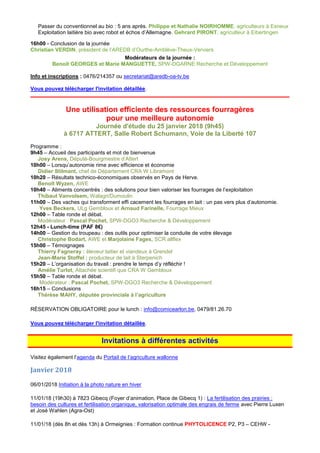 Passer du conventionnel au bio : 5 ans après. Philippe et Nathalie NOIRHOMME, agriculteurs à Esneux
Exploitation laitière bio avec robot et échos d’Allemagne. Gehrard PIRONT, agriculteur à Eibertingen
16h00 - Conclusion de la journée
Christian VERDIN, président de l’AREDB d’Ourthe-Amblève-Theux-Verviers
Modérateurs de la journée :
Benoit GEORGES et Marie MANGUETTE, SPW-DGARNE Recherche et Développement
Info et inscriptions : 0476/214357 ou secretariat@aredb-oa-tv.be
Vous pouvez télécharger l'invitation détaillée.
Une utilisation efficiente des ressources fourragères
pour une meilleure autonomie
Journée d'étude du 25 janvier 2018 (9h45)
à 6717 ATTERT, Salle Robert Schumann, Voie de la Liberté 107
Programme :
9h45 – Accueil des participants et mot de bienvenue
Josy Arens, Député-Bourgmestre d’Attert
10h00 – Lorsqu’autonomie rime avec efficience et économie
Didier Stilmant, chef de Département CRA W Libramont
10h20 – Résultats technico-économiques observés en Pays de Herve.
Benoît Wyzen, AWE
10h40 – Aliments concentrés : des solutions pour bien valoriser les fourrages de l’exploitation
Thibaut Vanvolsem, Walagri/Dumoulin
11h00 – Des vaches qui transforment effi cacement les fourrages en lait : un pas vers plus d’autonomie.
Yves Beckers, ULg Gembloux et Arnaud Farinelle, Fourrage Mieux
12h00 – Table ronde et débat.
Modérateur : Pascal Pochet, SPW-DGO3 Recherche & Développement
12h45 - Lunch-time (PAF 8€)
14h00 – Gestion du troupeau : des outils pour optimiser la conduite de votre élevage
Christophe Bodart, AWE et Marjolaine Fages, SCR allflex
15h00 – Témoignages
Thierry Fagneray : éleveur laitier et viandeux à Grendel
Jean-Marie Stoffel : producteur de lait à Sterpenich
15h20 – L’organisation du travail : prendre le temps d’y réfléchir !
Amélie Turlot, Attachée scientifi que CRA W Gembloux
15h50 – Table ronde et débat.
Modérateur : Pascal Pochet, SPW-DGO3 Recherche & Développement
16h15 – Conclusions
Thérèse MAHY, députée provinciale à l’agriculture
RÉSERVATION OBLIGATOIRE pour le lunch : info@comicearlon.be, 0479/81.26.70
Vous pouvez télécharger l'invitation détaillée.
Invitations à différentes activités
Visitez également l’agenda du Portail de l’agriculture wallonne
Janvier 2018
06/01/2018 Initiation à la photo nature en hiver
11/01/18 (19h30) à 7823 Gibecq (Foyer d’animation, Place de Gibecq 1) : La fertilisation des prairies :
besoin des cultures et fertilisation organique, valorisation optimale des engrais de ferme avec Pierre Luxen
et José Wahlen (Agra-Ost)
11/01/18 (dès 8h et dès 13h) à Ormeignies : Formation continue PHYTOLICENCE P2, P3 – CEHW -
 