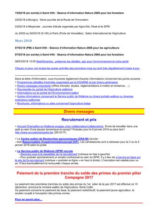 15/02/18 (en soirée) à Saint-Vith : Séance d’information Natura 2000 pour les forestiers
22/02/18 à Bovigny : 5ème journée de la Route de l’Innovation
23/02/18 à Meyerode : Journée d'étude organisée par Agra-Ost, l'Awé et le SPW
du 24/02 au 04/03/18 (9-19h) à Paris (Porte de Versailles) : Salon International de l’Agriculture
Mars 2018
07/03/18 (PM) à Saint-Vith : Séance d’information Natura 2000 pour les agriculteurs
07/03/18 (en soirée) à Saint-Vith : Séance d’information Natura 2000 pour les forestiers
08/03/2018 12:00 BeeOdiversity : préserver les abeilles, agir pour l’environnement et notre santé
Cliquez ici pour voir toutes les autres activités des prochains mois qui sont très régulièrement mises à jour.
------------------------------------------------------------
Dans la lettre d'information, vous trouverez également d'autres informations concernant les points suivants :
> Programmes détaillés d'activités organisées par la DGARNE et par divers partenaires
> Divers messages importants (offres d'emploi, études, réglementations à mettre en évidence, ...)
> Nouveautés du portail de l'Agriculture wallonne
> Informations sur le portail de l'Environnement wallon
> Autres informations concernant le Service public de Wallonie ou divers portails wallons ou diverses
institutions wallonnes
> Brochures, informations ou sites concernant l'agriculture belge
Divers messages
Recrutement et prix
> Accueil Champêtre en Wallonie engage un(e) collaborateur/collaboratrice. Envie de travailler dans une
asbl au sein d'une équipe dynamique et sympa? Postulez pour le 8 janvier 2018 au plus tard !
http://www.accueilchampetre.be/ (26/12/17)
> Le Centre wallon de Recherches agronomiques (CRA-W) recrute :
- trois Responsables d'expérimentation/projet (H/F). Les candidatures sont à adresser pour le 3 ou le 5
janvier 2018 selon le poste
> Le Service public de Wallonie (SPW) recrute
- Abonnez-vous à la newsletter de l'e-recrutement (rubrique en bas à gauche)
- Pour postuler spontanément un emploi contractuel au sein du SPW, il y a lieu de s’inscrire en ligne sur
le site de l'e-recrutement (rubrique « postuler en ligne » en haut à droite). L'inscription est valable pour un
an. Il faut éventuellement la renouveler chaque année.
Paiement de la première tranche du solde des primes du premier pilier
Campagne 2017
Le paiement des premières tranches du solde des primes du 1er pilier de la pac 2017 est effectué ce 15
décembre, annonce le ministre wallon de l’Agriculture, René Collin.
Ce paiement concerne le paiement de base, le paiement redistributif, le paiement jeune agriculteur, le
soutien couplé à l’exception des primes ovines.
Pour en savoir plus…
 