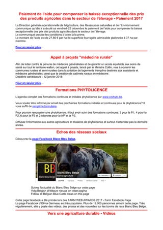 Paiement de l'aide pour compenser la baisse exceptionnelle des prix
des produits agricoles dans le secteur de l'élevage - Paiement 2017
La Direction générale opérationnelle de l’Agriculture, des Ressources naturelles et de l’Environnement
communique qu’elle a exécuté ce vendredi 22 décembre le paiement de l’aide pour compenser la baisse
exceptionnelle des prix des produits agricoles dans le secteur de l’élevage.
Le communiqué précise les conditions d’octroi à la prime.
Le montant de l’aide est de 27,80 € par ha de superficie fourragère admissible plafonnée à 37 ha par
membre.
Pour en savoir plus…
Appel à projets "médecine rurale"
Afin de lutter contre la pénurie de médecins généralistes et de garantir un accès équitable aux soins de
santé sur tout le territoire wallon, cet appel à projets, lancé par le Ministre Collin, vise à soutenir les
communes rurales et semi-rurales dans la création de logements tremplins destinés aux assistants et
médecins généralistes, ainsi que la création de cabinets ruraux en médecine.
Deadline candidature : 12 janvier 2018
Pour en savoir plus…
Formations PHYTOLICENCE
L’agenda complet des formations continues et initiales phytolicence sur www.crphyto.be.
Vous voulez être informé par email des prochaines formations initiales et continues pour la phytolicence? Il
vous suffit de remplir le formulaire.
Pour pouvoir renouveler une phytolicence, il faut avoir suivi des formations continues: 3 pour la P1, 4 pour la
P2, 6 pour la P3 et 2 séances pour la NP et la PS.
Diffusez l'information aux autres agriculteurs et titulaires de phytolicence et surtout n'attendez pas la dernière
année.
Echos des réseaux sociaux
Découvrez la page Facebook Blanc Bleu Belge.
Suivez l'actualité du Blanc Bleu Belge sur cette page
Volg Belgish Witblauw nieuws on deze pagina
Follow all Belgian Blue Cattle news on this page
Cette page facebook a été primée lors des FARM WEB AWARDS 2017 - Farm Facebook Page
La page Facebook d’Olivia Germeau est très populaire. Plus de 12.000 personnes aiment cette page. Très
régulièrement, elle y poste des vidéos, des photos et des nouvelles sur les bovins de race Blanc Bleu Belge.
Vers une agriculture durable - Vidéos
 