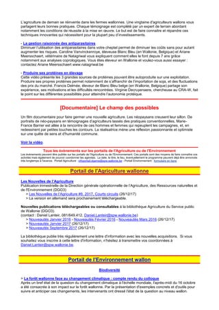 L’agriculture de demain se réinvente dans les fermes wallonnes. Une vingtaine d'agriculteurs wallons vous
partagent leurs bonnes pratiques. Chaque témoignage est complété par un expert de terrain abordant
notamment les conditions de réussite à la mise en œuvre. Le but est de faire connaitre et répandre ces
techniques innovantes qui nécessitent pour la plupart peu d’investissements.
- La gestion raisonnée des antiparasitaires
Diminuer l’utilisation des antiparasitaires dans votre cheptel permet de diminuer les coûts sans pour autant
augmenter les risques. Caroline Vanvinckenroye, éleveuse Blanc Bleu (en Wallonie, Belgique) et Ariane
Meersschaert, vétérinaire de Natagriwal vous expliquent comment elles le font depuis 7 ans grâce
notamment aux analyses coprologiques. Vous êtes éleveur en Wallonie et voulez-vous aussi essayer :
contactez Ariane Meersschaert www.natagriwal.be
- Produire ses protéines en élevage
Cette vidéo présente les 3 grandes sources de protéines pouvant être autoproduite sur une exploitation.
Produire ses propres protéines permet notamment de s’affranchir de l’importation de soja, et des fluctuations
des prix du marché. Francis Delmée, éleveur de Blanc Bleu belge (en Wallonie, Belgique) partage son
expérience, ses motivations et les difficultés rencontrées. Virginie Decruyenaere, chercheuse au CRA-W, fait
le point sur les différentes possibilités pour atteindre l’autonomie protéique.
[Documentaire] Le champ des possibles
Un film documentaire pour faire germer une nouvelle agriculture. Les néopaysans creusent leur sillon. De
portraits de néo-paysans en témoignages d’agriculteurs lassés des pratiques conventionnelles, Marie-
France Barrier est allée à la rencontre de ces hommes et femmes qui repeuplent les campagnes, et, en
redessinent par petites touches les contours. La réalisatrice mène une réflexion passionnante et optimiste
sur une quête de sens et d'humanité commune.
Voir la vidéo.
Tous les évènements sur les portails de l'Agriculture ou de l'Environnement
Les évènements peuvent être publiés sur les portails de l'Agriculture ou de l'Environnement. Ces portails sont des moyens de faire connaître vos
activités mais également de pouvoir coordonner les agendas. La date, le titre, le lieu, éventuellement le programme peuvent déjà être annoncés
très longtemps à l'avance. Portail Agriculture : infoportail.dgarne@spw.wallonie.be - Portail Environnement : formulaire en ligne
Portail de l'Agriculture wallonne
Les Nouvelles de l’Agriculture
Publication trimestrielle de la Direction générale opérationnelle de l’Agriculture, des Ressources naturelles et
de l'Environnement (DGO3)
> Les Nouvelles de l’Agriculture #6. 2017, Courts circuits (26/12/17)
> La version en allemand sera prochainement téléchargeable.
Nouvelles publications téléchargeables ou consultables à la bibliothèque Agriculture du Service public
de Wallonie (DGO3).
(contact : Daniel Lanteir, 081/649.412, Daniel.Lanteir@spw.wallonie.be)
> Nouveautés Janvier 2016 - Nouveautés Février 2016 - Nouveautés Mars 2016 (26/12/17)
> Nouveautés Janvier 2017 (26/12/17)
> Nouveautés Septembre 2017 (26/12/17)
La bibliothèque publie très régulièrement une lettre d'information avec les nouvelles acquisitions. Si vous
souhaitez vous inscrire à cette lettre d'information, n'hésitez à transmettre vos coordonnées à
Daniel.Lanteir@spw.wallonie.be.
Portail de l'Environnement wallon
Biodiversité
> La forêt wallonne face au changement climatique : compte rendu du colloque
Après un bref état de la question du changement climatique à l'échelle mondiale, l'après-midi du 16 octobre
a été consacrée à son impact sur la forêt wallonne. Par la présentation d'exemples concrets et d'outils pour
suivre et anticiper ces changements, les intervenants ont dressé l'état de la question au niveau wallon.
 