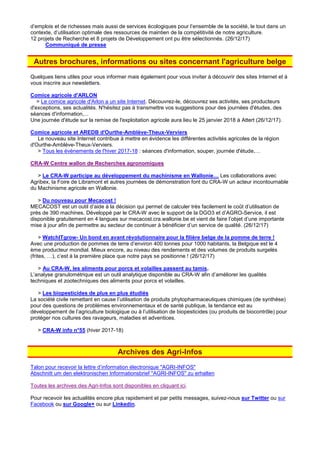 d’emplois et de richesses mais aussi de services écologiques pour l’ensemble de la société, le tout dans un
contexte, d’utilisation optimale des ressources de maintien de la compétitivité de notre agriculture.
12 projets de Recherche et 8 projets de Développement ont pu être sélectionnés. (26/12/17)
Communiqué de presse
Autres brochures, informations ou sites concernant l'agriculture belge
Quelques liens utiles pour vous informer mais également pour vous inviter à découvrir des sites Internet et à
vous inscrire aux newsletters.
Comice agricole d'ARLON
> Le comice agricole d'Arlon a un site Internet. Découvrez-le, découvrez ses activités, ses producteurs
d'exceptions, ses actualités. N'hésitez pas à transmettre vos suggestions pour des journées d'études, des
séances d'information,...
Une journée d'étude sur la remise de l'exploitation agricole aura lieu le 25 janvier 2018 à Attert (26/12/17).
Comice agricole et AREDB d'Ourthe-Amblève-Theux-Verviers
Le nouveau site Internet contribue à mettre en évidence les différentes activités agricoles de la région
d'Ourthe-Amblève-Theux-Verviers.
> Tous les évènements de l'hiver 2017-18 : séances d'information, souper, journée d'étude,…
CRA-W Centre wallon de Recherches agronomiques
> Le CRA-W participe au développement du machinisme en Wallonie… Les collaborations avec
Agribex, la Foire de Libramont et autres journées de démonstration font du CRA-W un acteur incontournable
du Machinisme agricole en Wallonie.
> Du nouveau pour Mecacost !
MECACOST est un outil d’aide à la décision qui permet de calculer très facilement le coût d’utilisation de
près de 390 machines. Développé par le CRA-W avec le support de la DGO3 et d’AGRO-Service, il est
disponible gratuitement en 4 langues sur mecacost.cra.wallonie.be et vient de faire l’objet d’une importante
mise à jour afin de permettre au secteur de continuer à bénéficier d’un service de qualité. (26/12/17)
> WatchITgrow- Un bond en avant révolutionnaire pour la filière belge de la pomme de terre !
Avec une production de pommes de terre d’environ 400 tonnes pour 1000 habitants, la Belgique est le 4
ème producteur mondial. Mieux encore, au niveau des rendements et des volumes de produits surgelés
(frites, …), c’est à la première place que notre pays se positionne ! (26/12/17)
> Au CRA-W, les aliments pour porcs et volailles passent au tamis.
L’analyse granulométrique est un outil analytique disponible au CRA-W afin d’améliorer les qualités
techniques et zootechniques des aliments pour porcs et volailles.
> Les biopesticides de plus en plus étudiés
La société civile remettant en cause l’utilisation de produits phytopharmaceutiques chimiques (de synthèse)
pour des questions de problèmes environnementaux et de santé publique, la tendance est au
développement de l’agriculture biologique ou à l’utilisation de biopesticides (ou produits de biocontrôle) pour
protéger nos cultures des ravageurs, maladies et adventices.
> CRA-W info n°55 (hiver 2017-18)
Archives des Agri-Infos
Talon pour recevoir la lettre d’information électronique "AGRI-INFOS"
Abschnitt um den elektronischen Informationsbrief "AGRI-INFOS" zu erhalten
Toutes les archives des Agri-Infos sont disponibles en cliquant ici.
Pour recevoir les actualités encore plus rapidement et par petits messages, suivez-nous sur Twitter ou sur
Facebook ou sur Google+ ou sur Linkedin.
 