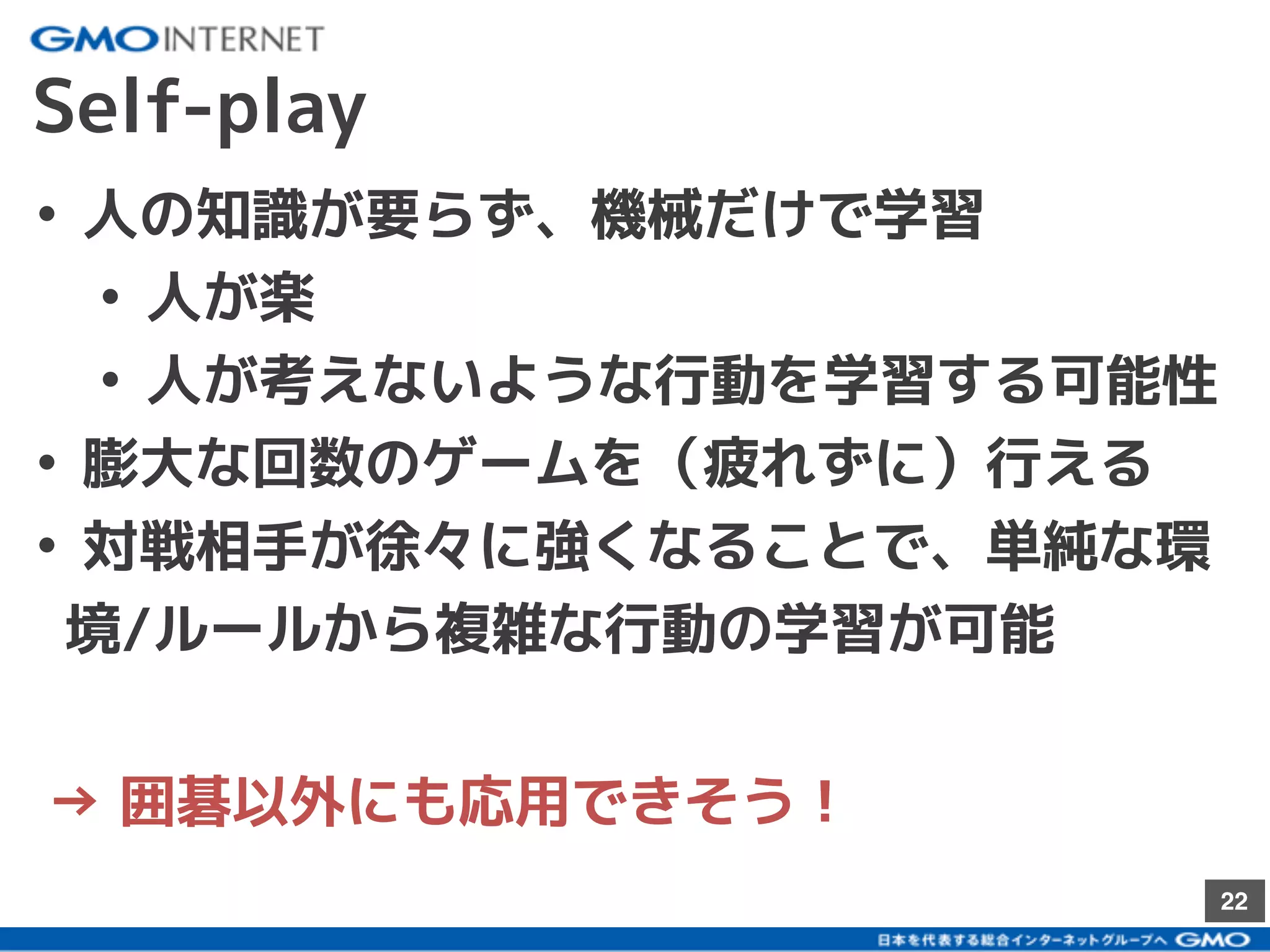 22
Self-play
• 人の知識が要らず、機械だけで学習
• 人が楽
• 人が考えないような行動を学習する可能性
• 膨大な回数のゲームを（疲れずに）行える
• 対戦相手が徐々に強くなることで、単純な環
境/ルールから複雑な行動の学習が可能
→ 囲碁以外にも応用できそう！
 