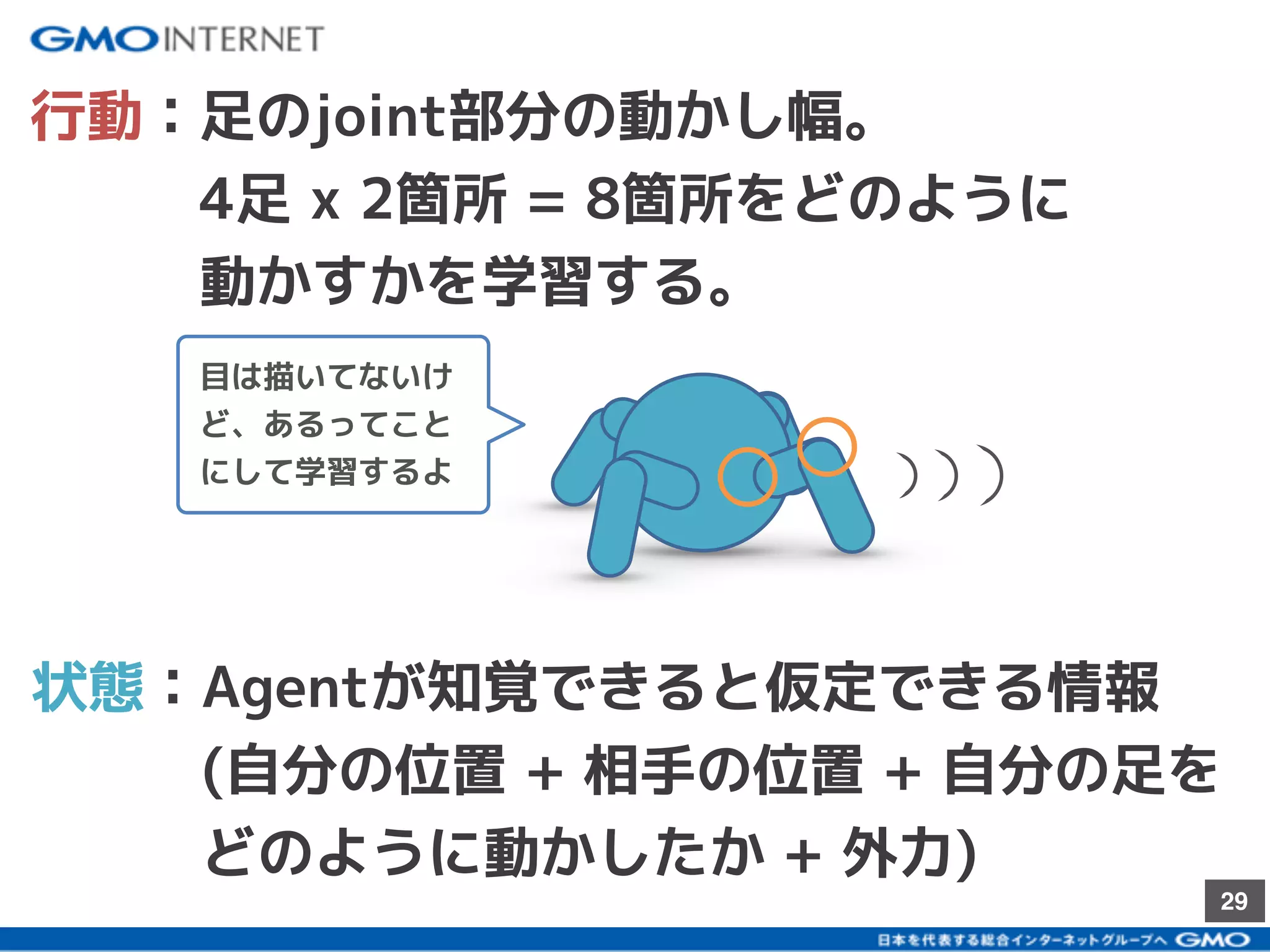 29
行動：足のjoint部分の動かし幅。
　　　4足 x 2箇所 = 8箇所をどのように
　　　動かすかを学習する。
状態：Agentが知覚できると仮定できる情報
　　　(自分の位置 + 相手の位置 + 自分の足を
　　　どのように動かしたか + 外力)
目は描いてないけ
ど、あるってこと
にして学習するよ
 