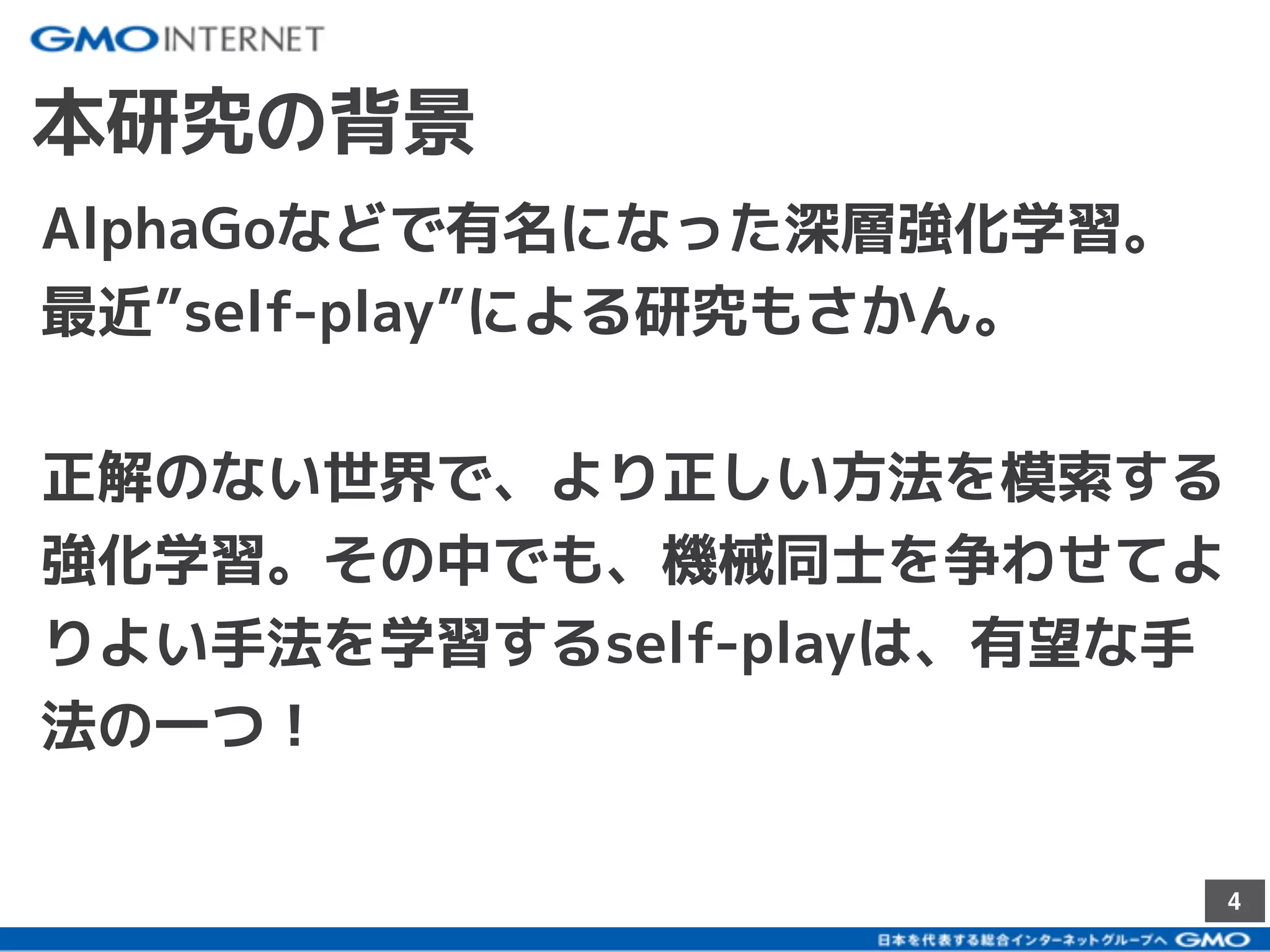 4
本研究の背景
AlphaGoなどで有名になった深層強化学習。
最近”self-play”による研究もさかん。
正解のない世界で、より正しい方法を模索する
強化学習。その中でも、機械同士を争わせてよ
りよい手法を学習するself-playは、有望な手
法の一つ！
 