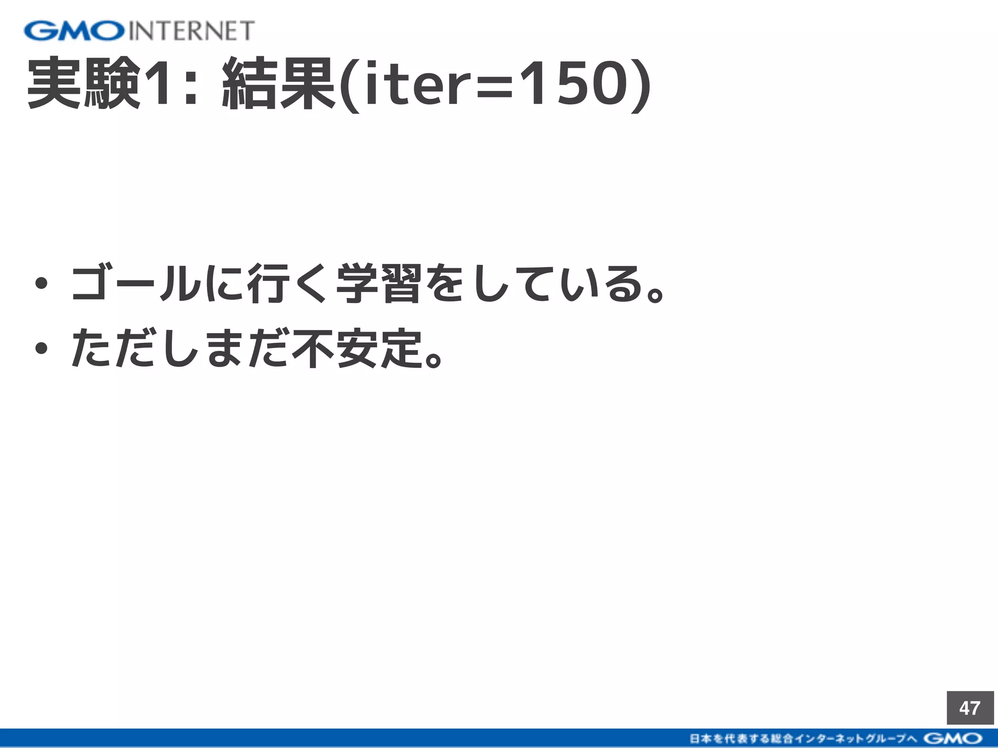 47
iter = 150
• ゴールに行く学習をしている。
• ただしまだ不安定。
実験1: 結果(iter=150)
 