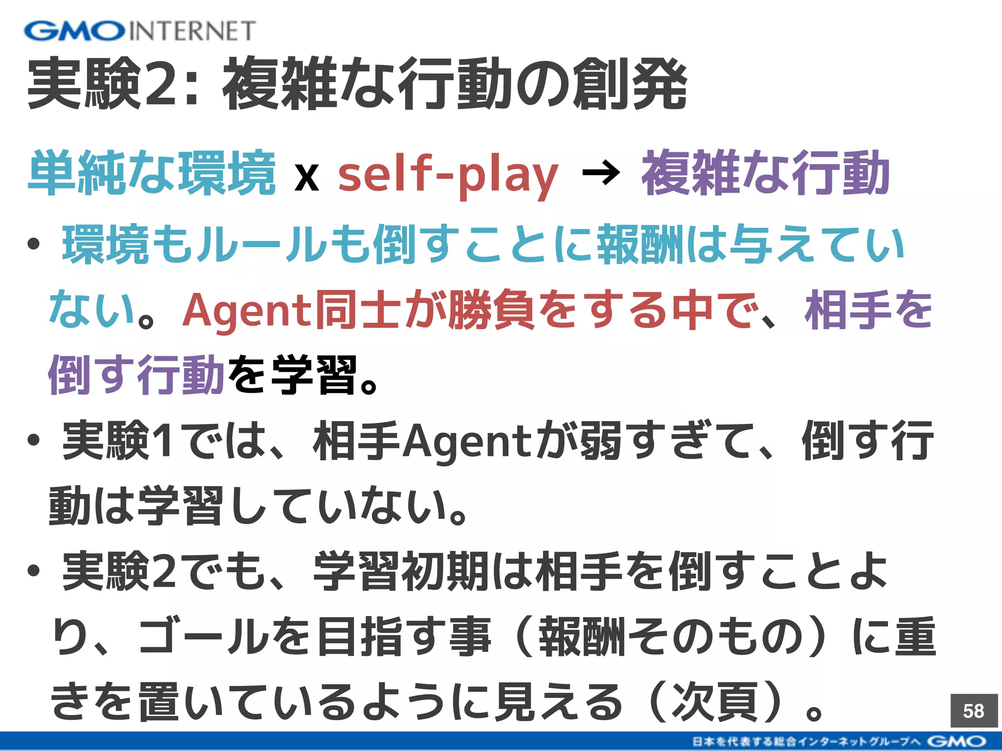 58
実験2: 複雑な行動の創発
• 環境もルールも倒すことに報酬は与えてい
ない。Agent同士が勝負をする中で、相手を
倒す行動を学習。
• 実験1では、相手Agentが弱すぎて、倒す行
動は学習していない。
• 実験2でも、学習初期は相手を倒すことよ
り、ゴールを目指す事（報酬そのもの）に重
きを置いているように見える（次頁）。
単純な環境 x self-play → 複雑な行動
 