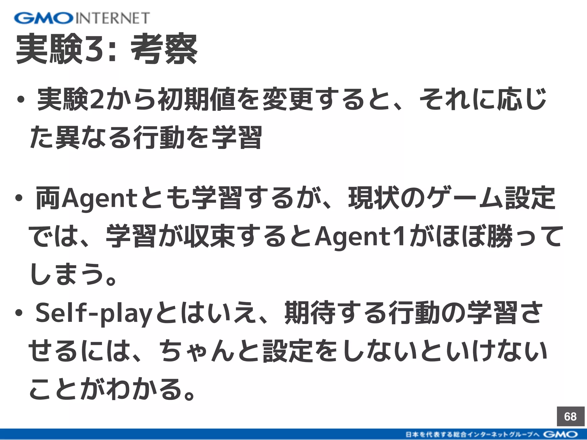 68
実験3: 考察
• 実験2から初期値を変更すると、それに応じ
た異なる行動を学習
• 両Agentとも学習するが、現状のゲーム設定
では、学習が収束するとAgent1がほぼ勝って
しまう。
• Self-playとはいえ、期待する行動の学習さ
せるには、ちゃんと設定をしないといけない
ことがわかる。
 