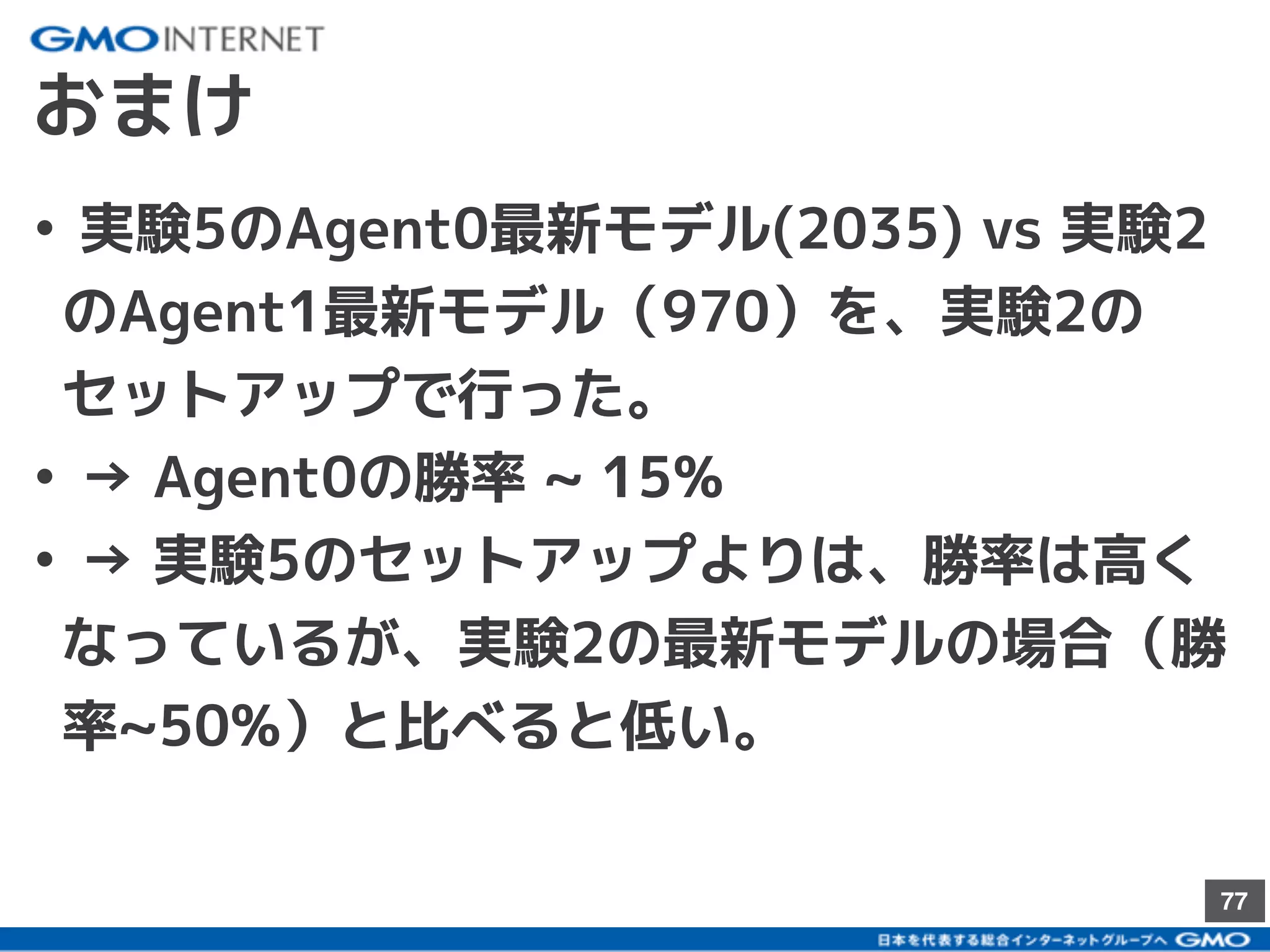 77
おまけ
• 実験5のAgent0最新モデル(2035) vs 実験2
のAgent1最新モデル（970）を、実験2の
セットアップで行った。
• → Agent0の勝率 ~ 15%
• → 実験5のセットアップよりは、勝率は高く
なっているが、実験2の最新モデルの場合（勝
率~50%）と比べると低い。
 