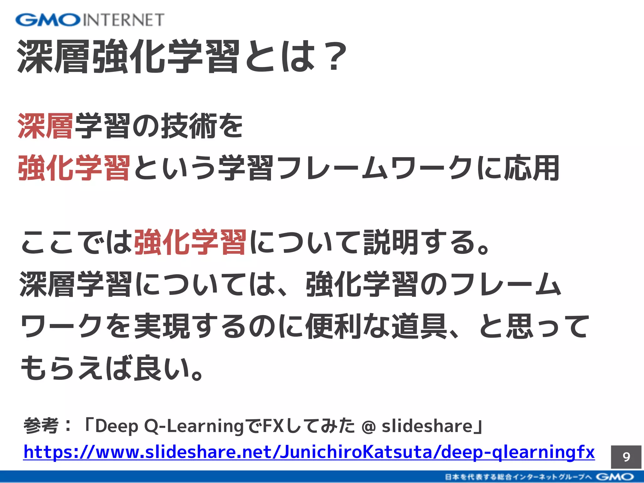 9
深層強化学習とは？
深層学習の技術を
強化学習という学習フレームワークに応用
ここでは強化学習について説明する。
深層学習については、強化学習のフレーム
ワークを実現するのに便利な道具、と思って
もらえば良い。
参考：「Deep Q-LearningでFXしてみた @ slideshare」
https://www.slideshare.net/JunichiroKatsuta/deep-qlearningfx
 