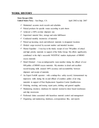 WORK HISTORY______ ______________________________________________
Store Keeper (SK)
United States Navy – San Diego, CA April 2002 to July 2007
 Maintained accurate stock records and schedules
 Picked products for specific routes according to pick sheets
 Achieved a 100% on-time shipment rate
 Supervised material flow, storage and order fulfillment
 Conducted monthly inventories of materials
 Picked up incoming stock and delivered materials to designated locations
 Divided cargo received by account number and intended location
 Master Expediter – I was key to the timely receipt of over 700 pallets of critical
and high priority materials in support of the Strike Group. My efforts significantly
contributed to the ship’s successful WESTPAC maiden deployment of DRMO
excess materials
 Detail Oriented – I was an indispensable team member during the offload of over
800 pallets of DRMO excess materials. My attention to detail and excellent
record-keeping skills ensured 100% accuracy and accountability between
shipment and receipt of materials.
 An Expert Forklift operator – with a mishap-free safety record, I demonstrated my
impressive skills during the on and offload of countless pallets of air wing
materials in support of Fleet Replacement Squadron Carrier Qualifications
 Ordering, stocking, and issuing repair parts, clothing and general supplies
 Maintaining inventory databases for material stocked in shore based warehouses
and ship storerooms
 Performed duties associated with hazardous material control and management
 Organizing and maintaining databases, correspondence files, and reports
 