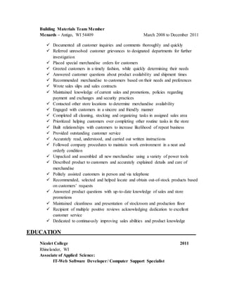 Building Materials Team Member
Menards – Antigo, WI 54409 March 2008 to December 2011
 Documented all customer inquiries and comments thoroughly and quickly
 Referred unresolved customer grievances to designated departments for further
investigation
 Placed special merchandise orders for customers
 Greeted customers in a timely fashion, while quickly determining their needs
 Answered customer questions about product availability and shipment times
 Recommended merchandise to customers based on their needs and preferences
 Wrote sales slips and sales contracts
 Maintained knowledge of current sales and promotions, policies regarding
payment and exchanges and security practices
 Contacted other store locations to determine merchandise availability
 Engaged with customers in a sincere and friendly manner
 Completed all cleaning, stocking and organizing tasks in assigned sales area
 Prioritized helping customers over completing other routine tasks in the store
 Built relationships with customers to increase likelihood of repeat business
 Provided outstanding customer service
 Accurately read, understood, and carried out written instructions
 Followed company procedures to maintain work environment in a neat and
orderly condition
 Unpacked and assembled all new merchandise using a variety of power tools
 Described product to customers and accurately explained details and care of
merchandise
 Politely assisted customers in person and via telephone
 Recommended, selected and helped locate and obtain out-of-stock products based
on customers’ requests
 Answered product questions with up-to-date knowledge of sales and store
promotions
 Maintained cleanliness and presentation of stockroom and production floor
 Recipient of multiple positive reviews acknowledging dedication to excellent
customer service
 Dedicated to continuously improving sales abilities and product knowledge
EDUCATION_______ _____________________________________________________
Nicolet College 2011
Rhinelander, WI
Associate of Applied Science:
IT-Web Software Developer/ Computer Support Specialist
 
