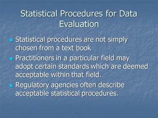 Statistical Procedures for Data
Evaluation
◼ Statistical procedures are not simply
chosen from a text book
◼ Practitioners in a particular field may
adopt certain standards which are deemed
acceptable within that field.
◼ Regulatory agencies often describe
acceptable statistical procedures.
 