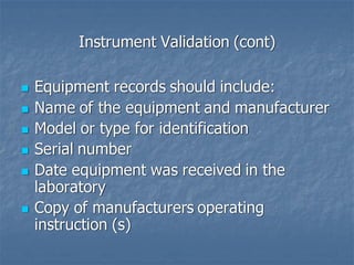 Instrument Validation (cont)
◼ Equipment records should include:
◼ Name of the equipment and manufacturer
◼ Model or type for identification
◼ Serial number
◼ Date equipment was received in the
laboratory
◼ Copy of manufacturers operating
instruction (s)
 