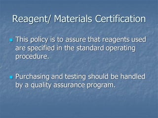 Reagent/ Materials Certification
◼ This policy is to assure that reagents used
are specified in the standard operating
procedure.
◼ Purchasing and testing should be handled
by a quality assurance program.
 