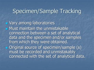 Specimen/Sample Tracking
◼ Vary among laboratories
◼ Must maintain the unmistakable
connection between a set of analytical
data and the specimen and/or samples
from which they were obtained.
◼ Original source of specimen/sample (s)
must be recorded and unmistakably
connected with the set of analytical data.
 