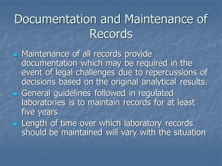 Documentation and Maintenance of
Records
◼ Maintenance of all records provide
documentation which may be required in the
event of legal challenges due to repercussions of
decisions based on the original analytical results.
◼ General guidelines followed in regulated
laboratories is to maintain records for at least
five years
◼ Length of time over which laboratory records
should be maintained will vary with the situation
 