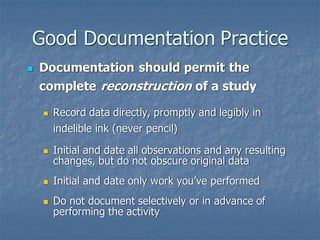Good Documentation Practice
◼ Documentation should permit the
complete reconstruction of a study
◼ Record data directly, promptly and legibly in
indelible ink (never pencil)
◼ Initial and date all observations and any resulting
changes, but do not obscure original data
◼ Initial and date only work you’ve performed
◼ Do not document selectively or in advance of
performing the activity
 