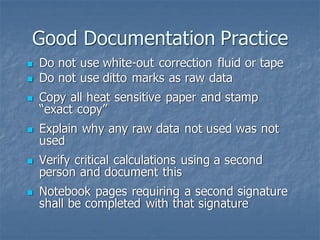 Good Documentation Practice
◼ Do not use white-out correction fluid or tape
◼ Do not use ditto marks as raw data
◼ Copy all heat sensitive paper and stamp
“exact copy”
◼ Explain why any raw data not used was not
used
◼ Verify critical calculations using a second
person and document this
◼ Notebook pages requiring a second signature
shall be completed with that signature
 