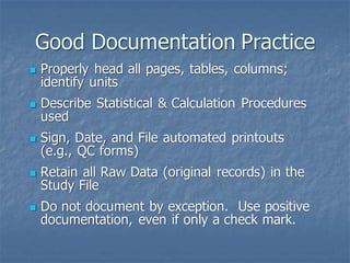 Good Documentation Practice
◼ Properly head all pages, tables, columns;
identify units
◼ Describe Statistical & Calculation Procedures
used
◼ Sign, Date, and File automated printouts
(e.g., QC forms)
◼ Retain all Raw Data (original records) in the
Study File
◼ Do not document by exception. Use positive
documentation, even if only a check mark.
 