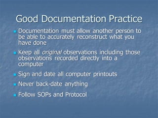 Good Documentation Practice
◼ Documentation must allow another person to
be able to accurately reconstruct what you
have done
◼ Keep all original observations including those
observations recorded directly into a
computer
◼ Sign and date all computer printouts
◼ Never back-date anything
◼ Follow SOPs and Protocol
 