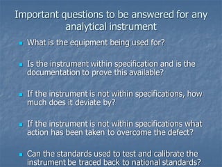 Important questions to be answered for any
analytical instrument
◼ What is the equipment being used for?
◼ Is the instrument within specification and is the
documentation to prove this available?
◼ If the instrument is not within specifications, how
much does it deviate by?
◼ If the instrument is not within specifications what
action has been taken to overcome the defect?
◼ Can the standards used to test and calibrate the
instrument be traced back to national standards?
 