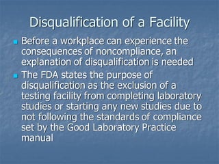 Disqualification of a Facility
◼ Before a workplace can experience the
consequences of noncompliance, an
explanation of disqualification is needed
◼ The FDA states the purpose of
disqualification as the exclusion of a
testing facility from completing laboratory
studies or starting any new studies due to
not following the standards of compliance
set by the Good Laboratory Practice
manual
 