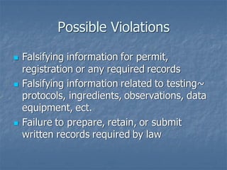Possible Violations
◼ Falsifying information for permit,
registration or any required records
◼ Falsifying information related to testing~
protocols, ingredients, observations, data
equipment, ect.
◼ Failure to prepare, retain, or submit
written records required by law
 