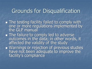 Grounds for Disqualification
◼ The testing facility failed to comply with
one or more regulations implemented by
the GLP manual
◼ The failure to comply led to adverse
outcomes in the data; in other words, it
affected the validity of the study
◼ Warnings or rejection of previous studies
have not been adequate to improve the
facility’s compliance
 