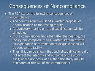 Consequences of Noncompliance
◼ The FDA states the following consequences of
noncompliance:
◼ The commissioner will send a written proposal of
disqualification to the testing facility
◼ A regulatory hearing on the disqualification will be
scheduled
◼ If the commissioner finds that after the hearing, the
facility has complied, then a written statement with
an explanation of termination of disqualification will
be sent to the facility
◼ Thus, if it can be shown that such disqualifications did
not affect the integrity and outcome of the study
itself, or did not occur at all, then the study may be
reinstated at the will of the commissioner
 