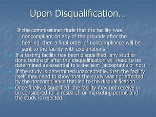 Upon Disqualification…
If the commissioner finds that the facility was
noncompliant on any of the grounds after the
hearing, then a final order of noncompliance will be
sent to the facility with explanations
◼ If a testing facility has been disqualified, any studies
done before of after the disqualification will need to be
determined as essential to a decision (acceptable or not)
◼ If the study is determined unacceptable, then the facility
itself may need to show that the study was not affected
by the noncompliance that led to the disqualification
◼ Once finally disqualified, the facility may not receive or
be considered for a research or marketing permit and
the study is rejected.
 