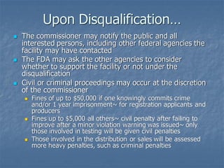 Upon Disqualification…
◼ The commissioner may notify the public and all
interested persons, including other federal agencies the
facility may have contacted
◼ The FDA may ask the other agencies to consider
whether to support the facility or not under the
disqualification
◼ Civil or criminal proceedings may occur at the discretion
of the commissioner
◼ Fines of up to $50,000 if one knowingly commits crime
and/or 1 year imprisonment~ for registration applicants and
producers
◼ Fines up to $5,000 all others~ civil penalty after failing to
improve after a minor violation warning was issued~ only
those involved in testing will be given civil penalties
◼ Those involved in the distribution or sales will be assessed
more heavy penalties, such as criminal penalties
 