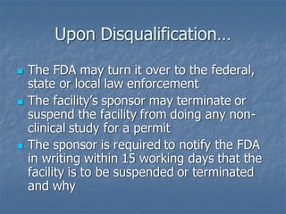 Upon Disqualification…
◼ The FDA may turn it over to the federal,
state or local law enforcement
◼ The facility’s sponsor may terminate or
suspend the facility from doing any non-
clinical study for a permit
◼ The sponsor is required to notify the FDA
in writing within 15 working days that the
facility is to be suspended or terminated
and why
 