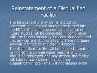 Reinstatement of a Disqualified
Facility
◼ The testing facility may be reinstated as
acceptable non-clinical study to be turned into
the FDA if the commissioner can be certain that
future studies will be conducted in compliance
with the Good Laboratory Practice standards and
that any current studies integrity have not been
severely harmed by the disqualification
◼ The disqualified facility will be required to put in
writing to the commissioner reasons why it
should be reinstated and any actions the facility
will take or have taken to assure any
disqualification problems will not happen again
 