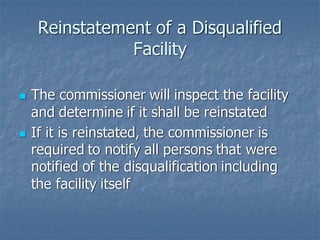 Reinstatement of a Disqualified
Facility
◼ The commissioner will inspect the facility
and determine if it shall be reinstated
◼ If it is reinstated, the commissioner is
required to notify all persons that were
notified of the disqualification including
the facility itself
 