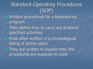 Standard Operating Procedures
(SOP)
◼ Written procedures for a laboratories
program.
◼ They define how to carry out protocol-
specified activities.
◼ Most often written in a chronological
listing of action steps.
◼ They are written to explain how the
procedures are suppose to work
 
