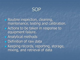 SOP
◼ Routine inspection, cleaning,
maintenance, testing and calibration.
◼ Actions to be taken in response to
equipment failure.
◼ Analytical methods
◼ Definition of raw data
◼ Keeping records, reporting, storage,
mixing, and retrieval of data
 