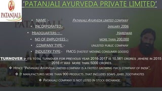 ‘PATANJALI AYURVEDA PRIVATE LIMITED’
• NAME :- PATANJALI AYURVEDA LIMITED COMPANY
• INCORPORATED:- JANUARY 2006
• HEADQUARTERS :- HARIDWAR
• NO OF EMPLOYEES :- MORE THAN 200,000
• COMPANY TYPE :- UNLISTED PUBLIC COMPANY
• INDUSTRY TYPE:- FMCG (FASTEST MOVING CONSUMER GOODS)
TURNOVER :- ITS TOTAL TURNOVER FOR PREVIOUS YEAR 2016-2017 IS 10,561 CRORES ,WHERE IN 2015
2016 IT WAS MORE THAN 5000 CRORES.
 HENCE “PATANJALI AYURVEDA LIMITED COMPANY IS A FASTEST GROWING FMCG COMPANY OF INDIA”,
 IT MANUFACTURES MORE THAN 900 PRODUCTS .THAT INCLUDES SOAPS ,GHEE ,TOOTHPASTES
 PATANJALI COMPANY IS NOT LISTED IN STOCK EXCHANGE.
 