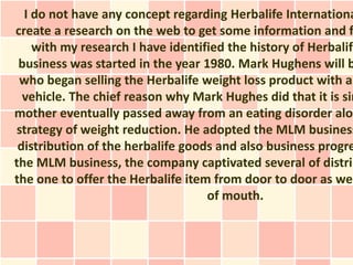 I do not have any concept regarding Herbalife Internationa
create a research on the web to get some information and f
    with my research I have identified the history of Herbalife
 business was started in the year 1980. Mark Hughens will b
 who began selling the Herbalife weight loss product with al
  vehicle. The chief reason why Mark Hughes did that it is sim
mother eventually passed away from an eating disorder alon
strategy of weight reduction. He adopted the MLM business
 distribution of the herbalife goods and also business progre
the MLM business, the company captivated several of distrib
the one to offer the Herbalife item from door to door as wel
                                   of mouth.
 