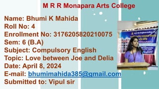 Name: Bhumi K Mahida
Roll No: 4
Enrollment No: 3176205820210075
Sem: 6 (B.A)
Subject: Compulsory English
Topic: Love between Joe and Delia
Date: April 8, 2024
E-mail: bhumimahida385@gmail.com
Submitted to: Vipul sir
M R R Monapara Arts College
 