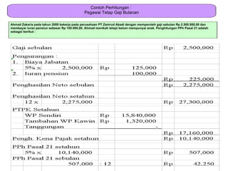 Contoh Perhitungan :
                                             Pegawai Tetap Gaji Bulanan

Ahmad Zakaria pada tahun 2009 bekerja pada perusahaan PT Zamrud Abadi dengan memperoleh gaji sebulan Rp 2.500.000,00 dan
membayar iuran pensiun sebesar Rp 100.000,00. Ahmad menikah tetapi belum mempunyai anak. Penghitungan PPh Pasal 21 adalah
sebagai berikut :
 