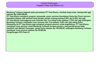 Contoh Perhitungan :
                                 Pegawai Tetap Gaji Bulanan (2)


Bambang Yuliawan pegawai pada perusahaan PT Yasa Buana, menikah tanpa anak, memperoleh gaji
sebulan Rp 2.000.000,00.
PT Yasa Buana mengikuti program Jamsostek, premi Jaminan Kecelakaan Kerja dan Premi Jaminan
Kematian dibayar oleh pemberi kerja dengan jumlah masing-masing 0,50% dan 0,30% dari gaji.
PT Yasa Buana menanggung iuran Jaminan Hari Tua setiap bulan sebesar 3,70% dari gaji sedangkan
Bambang Yuliawan membayar iuran Jaminan Hari Tua sebesar 2,00% dari gaji setiap bulan.
Disamping itu PT Yasa Buana juga mengikuti program pensiun untuk pegawainya. PT Yasa Buana
membayar iuran pensiun untuk Bambang Yuliawan ke dana pensiun, yang pendiriannya telah
disahkan oleh Menteri Keuangan, setiap bulan sebeasr Rp 100.000,00, sedangkan Bambang Yuliawan
membayar iuran pensiun sebesar Rp 50.000,00.
Penghitungan PPh Pasal 21
 