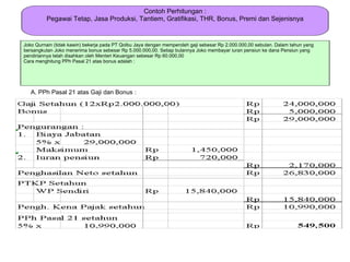 Contoh Perhitungan :
         Pegawai Tetap, Jasa Produksi, Tantiem, Gratifikasi, THR, Bonus, Premi dan Sejenisnya


Joko Qurnain (tidak kawin) bekerja pada PT Qolbu Jaya dengan memperoleh gaji sebesar Rp 2.000.000,00 sebulan. Dalam tahun yang
bersangkutan Joko menerima bonus sebesar Rp 5.000.000,00. Setiap bulannya Joko membayar iuran pensiun ke dana Pensiun yang
pendiriannya telah disahkan oleh Menteri Keuangan sebesar Rp 60.000,00
Cara menghitung PPh Pasal 21 atas bonus adalah :




   A. PPh Pasal 21 atas Gaji dan Bonus :
 