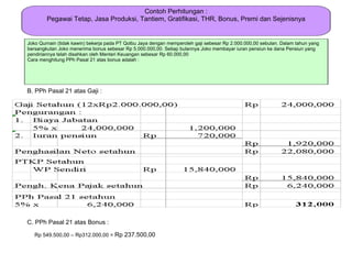 Contoh Perhitungan :
        Pegawai Tetap, Jasa Produksi, Tantiem, Gratifikasi, THR, Bonus, Premi dan Sejenisnya


Joko Qurnain (tidak kawin) bekerja pada PT Qolbu Jaya dengan memperoleh gaji sebesar Rp 2.000.000,00 sebulan. Dalam tahun yang
bersangkutan Joko menerima bonus sebesar Rp 5.000.000,00. Setiap bulannya Joko membayar iuran pensiun ke dana Pensiun yang
pendiriannya telah disahkan oleh Menteri Keuangan sebesar Rp 60.000,00
Cara menghitung PPh Pasal 21 atas bonus adalah :




B. PPh Pasal 21 atas Gaji :




C. PPh Pasal 21 atas Bonus :

   Rp 549.500,00 – Rp312.000,00 = Rp 237.500,00
 