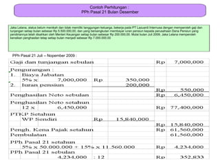 Contoh Perhitungan :
                                                  PPh Pasal 21 Bulan Desember


Jaka Lelana, status belum menikah dan tidak memiliki tanggungan keluarga, bekerja pada PT Lazuardi Internusa dengan memperoleh gaji dan
tunjangan setiap bulan sebesar Rp 5.500.000,00, dan yang bersangkutan membayar iuran pensiun kepada perusahaan Dana Pensiun yang
pendiriannya telah disahkan oleh Menteri Keuangan setiap bulan sebesar Rp 200.000,00. Mulai bulan Juli 2009, Jaka Lelana memperoleh
kenaikan penghasilan tetap setiap bulan menjadi sebesar Rp 7.000.000,00




 PPh Pasal 21 Juli – Nopember 2009 :
 